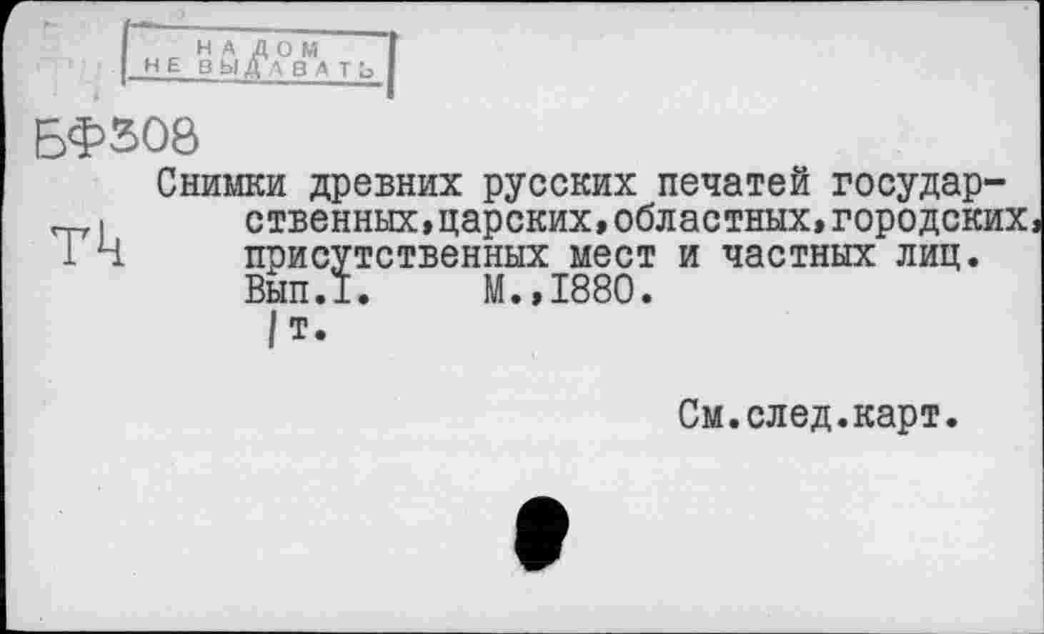 ﻿НА ДОМ HEB Ь| ДА В
БФ308
Снимки древних русских печатей государственных, царских, областных, городских присутственных мест и частных лиц.
Вып.1. М.,1880.
/т
См.след.карт.